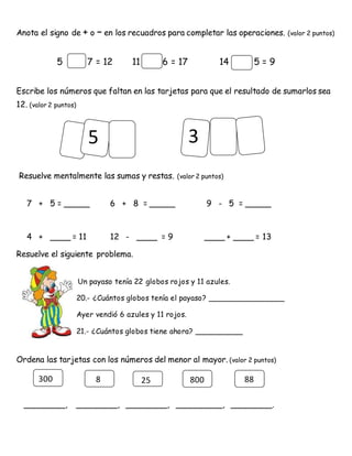 5
Anota el signo de + o – en los recuadros para completar las operaciones. (valor 2 puntos)
5 7 = 12 11 6 = 17 14 5 = 9
Escribe los números que faltan en las tarjetas para que el resultado de sumarlos sea
12. (valor 2 puntos)
Resuelve mentalmente las sumas y restas. (valor 2 puntos)
7 + 5 = _____ 6 + 8 = _____ 9 - 5 = _____
4 + ____ = 11 12 - ____ = 9 ____ + ____ = 13
Resuelve el siguiente problema.
Un payaso tenía 22 globos rojos y 11 azules.
20.- ¿Cuántos globos tenía el payaso? ________________
Ayer vendió 6 azules y 11 rojos.
21.- ¿Cuántos globos tiene ahora? __________
Ordena las tarjetas con los números del menor al mayor. (valor 2 puntos)
________, ________, ________, _________, ________.
3
300 8 25 800 88
 