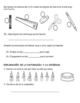 Escribiendo los números del 1 al 5, ordena los objetos del más corto al más largo.
(valor 5 puntos)
28.- ¿Qué objetos son más largos que las tijeras?
_______________________________________
Completa los enunciados escribiendo largo o corto, según corresponda.
29.- El lápiz es más ______________ que la regla.
30.- El pegamento es más __________ que el borrador.
EXPLORACIÓN DE LA NATURALEZA Y LA SOCIEDAD.
1.- Colorea con verde la vela que indica los años que tienes.
2.- Escribe el día de tu cumpleaños:
_______________________________________________
 