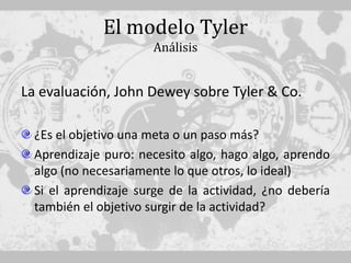 El modelo Tyler
                      Análisis


La evaluación, John Dewey sobre Tyler & Co.

  ¿Es el objetivo una meta o un paso más?
  Aprendizaje puro: necesito algo, hago algo, aprendo
  algo (no necesariamente lo que otros, lo ideal)
  Si el aprendizaje surge de la actividad, ¿no debería
  también el objetivo surgir de la actividad?
 
