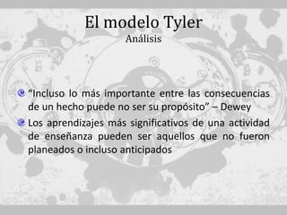 El modelo Tyler
                    Análisis




“Incluso lo más importante entre las consecuencias
de un hecho puede no ser su propósito” – Dewey
Los aprendizajes más significativos de una actividad
de enseñanza pueden ser aquellos que no fueron
planeados o incluso anticipados
 