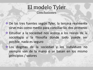 El modelo Tyler
                  Conclusiones


De las tres fuentes según Tyler, la tercera realmente
sirve más como medio para conciliar las dos primeras
Estudiar a la sociedad nos acerca a los reinos de la
sociología y la filosofía donde todo puede ser
posible, nada es seguro
Los dogmas de la sociedad y los individuos no
siempre van de la mano o se basan en los mismo
principios / valores
 