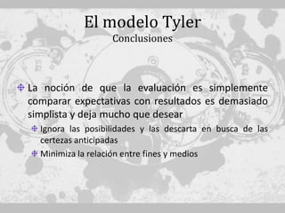 El modelo Tyler
                   Conclusiones



La noción de que la evaluación es simplemente
comparar expectativas con resultados es demasiado
simplista y deja mucho que desear
  Ignora las posibilidades y las descarta en busca de las
  certezas anticipadas
  Minimiza la relación entre fines y medios
 