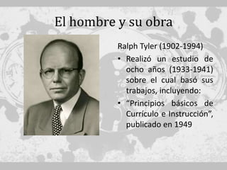 El hombre y su obra
          Ralph Tyler (1902-1994)
          • Realizó un estudio de
            ocho años (1933-1941)
            sobre el cual basó sus
            trabajos, incluyendo:
          • “Principios básicos de
            Currículo e Instrucción”,
            publicado en 1949
 