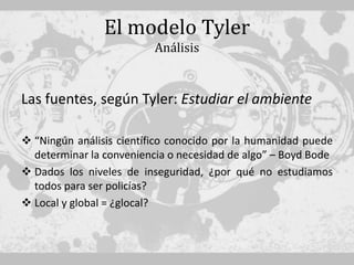 El modelo Tyler
                          Análisis


Las fuentes, según Tyler: Estudiar el ambiente

 “Ningún análisis científico conocido por la humanidad puede
  determinar la conveniencia o necesidad de algo” – Boyd Bode
 Dados los niveles de inseguridad, ¿por qué no estudiamos
  todos para ser policías?
 Local y global = ¿glocal?
 