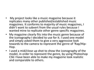 • My project looks like a music magazine because it
replicates many other published/established music
magazines. It conforms to majority of music magazines, I
didn’t want to subvert from the usual rules because I
wanted mine to replicate other genre specific magazines.
• My magazine clearly fits into the music genre because of
the iconography I decided to use for it. I used one model
and simply asked them to give a very aggressive look
towards to the camera to represent the genre of ‘Rap/Hip-
Hop.
• I used a mid/close up shot to show the iconography of the
model, in order to represent the genre, by using Photoshop
CS6 I have been able to make my magazine look realistic
and comparable to others.
 