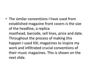 • The similar conventions I have used from
established magazine front covers is the size
of the headline, a replica
masthead, barcode, sell lines, price and date.
Throughout the process of making this
happen I used XXL magazines to inspire my
work and infiltrated crucial conventions of
their music magazines. This is shown on the
next slide.
 