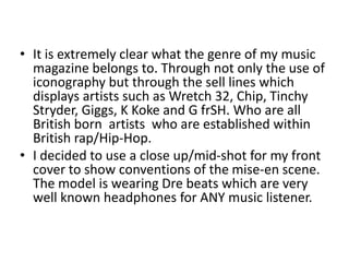 • It is extremely clear what the genre of my music
magazine belongs to. Through not only the use of
iconography but through the sell lines which
displays artists such as Wretch 32, Chip, Tinchy
Stryder, Giggs, K Koke and G frSH. Who are all
British born artists who are established within
British rap/Hip-Hop.
• I decided to use a close up/mid-shot for my front
cover to show conventions of the mise-en scene.
The model is wearing Dre beats which are very
well known headphones for ANY music listener.
 