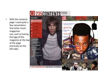 • With the contents
page I used quite a
few conventions
that other music
magazines
use, such as having
the logo of the
magazine at the top
of the page
(normally on the
left side)
 
