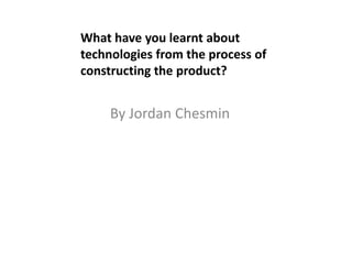 By Jordan Chesmin
What have you learnt about
technologies from the process of
constructing the product?
 