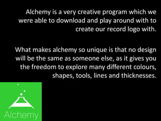 Alchemy is a very creative program which we
were able to download and play around with to
create our record logo with.
What makes alchemy so unique is that no design
will be the same as someone else, as it gives you
the freedom to explore many different colours,
shapes, tools, lines and thicknesses.
 