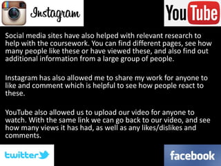 Social media sites have also helped with relevant research to
help with the coursework. You can find different pages, see how
many people like these or have viewed these, and also find out
additional information from a large group of people.
Instagram has also allowed me to share my work for anyone to
like and comment which is helpful to see how people react to
these.
YouTube also allowed us to upload our video for anyone to
watch. With the same link we can go back to our video, and see
how many views it has had, as well as any likes/dislikes and
comments.
 