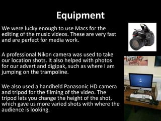Equipment
We were lucky enough to use Macs for the
editing of the music videos. These are very fast
and are perfect for media work.
A professional Nikon camera was used to take
our location shots. It also helped with photos
for our advert and digipak, such as where I am
jumping on the trampoline.
We also used a handheld Panasonic HD camera
and tripod for the filming of the video. The
tripod lets you change the height of the shot,
which gave us more varied shots with where the
audience is looking.
 
