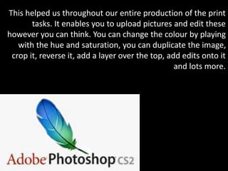 This helped us throughout our entire production of the print
tasks. It enables you to upload pictures and edit these
however you can think. You can change the colour by playing
with the hue and saturation, you can duplicate the image,
crop it, reverse it, add a layer over the top, add edits onto it
and lots more.
 