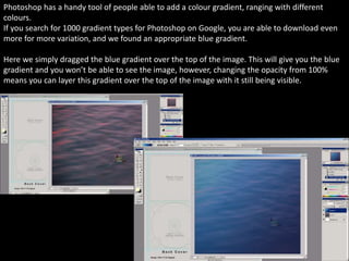 Photoshop has a handy tool of people able to add a colour gradient, ranging with different
colours.
If you search for 1000 gradient types for Photoshop on Google, you are able to download even
more for more variation, and we found an appropriate blue gradient.
Here we simply dragged the blue gradient over the top of the image. This will give you the blue
gradient and you won’t be able to see the image, however, changing the opacity from 100%
means you can layer this gradient over the top of the image with it still being visible.
 
