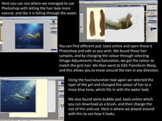 Here you can see where we managed to use
Photoshop with letting the hair look more
natural, and like it is falling through the water.
You can find different psd. tools online and open these it
Photoshop and edit as you wish. We found these hair
samples, and by changing the colour through selecting
iImage-Adjustments-Hue/Saturation, we got the colour to
match the girls hair. We then went to Edit-Transform-Warp,
and this allows you to move around the hair in any direction.
Using the hue/saturation tool again we selected the
layer of the girl and changed the colour of her to a
more blue tone, which fits in with the water look.
We also found some bubble psd. tools online which
you can download as a brush, and then change the
size of this and use. Here is where we played around
with this to see how it looks.
 