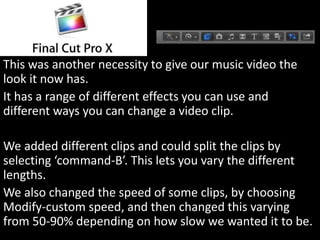 This was another necessity to give our music video the
look it now has.
It has a range of different effects you can use and
different ways you can change a video clip.
We added different clips and could split the clips by
selecting ‘command-B’. This lets you vary the different
lengths.
We also changed the speed of some clips, by choosing
Modify-custom speed, and then changed this varying
from 50-90% depending on how slow we wanted it to be.
 