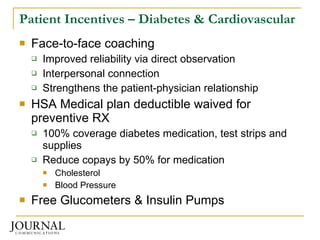 Patient Incentives – Diabetes & Cardiovascular Face-to-face coaching Improved reliability via direct observation Interpersonal connection Strengthens the patient-physician relationship HSA Medical plan deductible waived for preventive RX 100% coverage diabetes medication, test strips and supplies  Reduce copays by 50% for medication Cholesterol Blood Pressure Free Glucometers & Insulin Pumps 