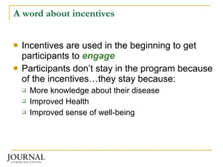 A word about incentives Incentives are used in the beginning to get participants to  engage Participants don’t stay in the program because of the incentives…they stay because: More knowledge about their disease Improved Health Improved sense of well-being 