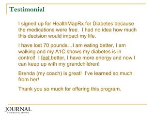 Testimonial I signed up for HealthMapRx for Diabetes because the medications were free.  I had no idea how much this decision would impact my life. I have lost 70 pounds…I am eating better, I am walking and my A1C shows my diabetes is in control!  I  feel  better, I have more energy and now I can keep up with my grandchildren! Brenda (my coach) is great!  I’ve learned so much from her!  Thank you so much for offering this program. 