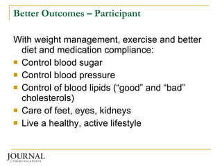 Better Outcomes – Participant With weight management, exercise and better diet and medication compliance: Control blood sugar Control blood pressure Control of blood lipids (“good” and “bad” cholesterols) Care of feet, eyes, kidneys Live a healthy, active lifestyle 