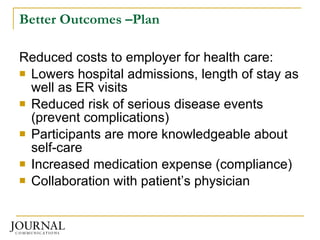 Better Outcomes –Plan Reduced costs to employer for health care: Lowers hospital admissions, length of stay as well as ER visits Reduced risk of serious disease events (prevent complications) Participants are more knowledgeable about self-care  Increased medication expense (compliance) Collaboration with patient’s physician 