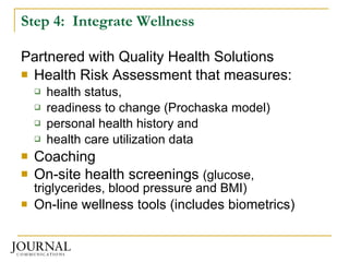 Step 4:  Integrate Wellness Partnered with Quality Health Solutions Health Risk Assessment that measures: health status,  readiness to change (Prochaska model) personal health history and  health care utilization data  Coaching On-site health screenings  (glucose, triglycerides, blood pressure and BMI) On-line wellness tools (includes biometrics) 