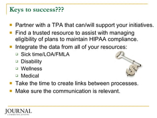 Keys to success??? Partner with a TPA that can/will support your initiatives. Find a trusted resource to assist with managing eligibility of plans to maintain HIPAA compliance. Integrate the data from all of your resources: Sick time/LOA/FMLA Disability Wellness Medical Take the time to create links between processes. Make sure the communication is relevant. 