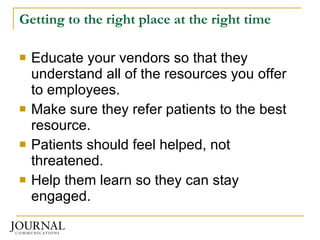 Getting to the right place at the right time Educate your vendors so that they understand all of the resources you offer to employees.  Make sure they refer patients to the best resource. Patients should feel helped, not threatened. Help them learn so they can stay engaged. 