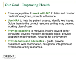 Our Goal – Improving Health Encourage patient to  work with MD  to tailor and monitor medication regimen, promote adherence. Use HRA  to help the patient assess, identify key issues.  Guide them to the correct resource so they may develop working plan of care. Provide coaching  to motivate, inspire toward better behaviors: develop mutually agreeable goals, provide support in meeting them, rewards for achievement Provide tools and advocates  – guide, provide assistance with coordination, navigation, integration of overall care of key resources. 