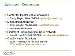 Resources - Connections Center for Health Value Innovation Cyndy Nayer  314-422-4385,  [email_address] Mirixa (HealthMapRx)  Cindy Schaller, 703.865.2035,  [email_address]   www.HealthMapRx.com   Piedmont Pharmaceutical Care Network Larry S. Long RPh, 336-202-7146,  [email_address] Quality Health Solutions Brian J. Thomas, 888-747-0708 ext 102,  [email_address]   