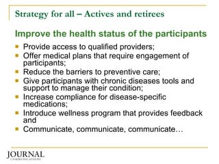 Strategy for all – Actives and retirees Improve the health status of the participants Provide access to qualified providers; Offer medical plans that require engagement of participants; Reduce the barriers to preventive care; Give participants with chronic diseases tools and support to manage their condition; Increase compliance for disease-specific medications; Introduce wellness program that provides feedback and Communicate, communicate, communicate… 