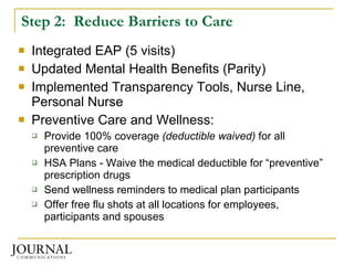 Step 2:  Reduce Barriers to Care Integrated EAP (5 visits) Updated Mental Health Benefits (Parity) Implemented Transparency Tools, Nurse Line, Personal Nurse Preventive Care and Wellness: Provide 100% coverage  (deductible waived)  for all preventive care  HSA Plans - Waive the medical deductible for “preventive” prescription drugs Send wellness reminders to medical plan participants Offer free flu shots at all locations for employees, participants and spouses 