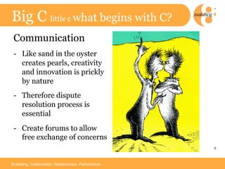 Big C little c what begins with C?
 Communication
 -  Like sand in the oyster
    creates pearls, creativity
    and innovation is prickly
    by nature
 -  Therefore dispute
    resolution process is
    essential
 -  Create forums to allow
    free exchange of concerns
                                                        9	




Evalu8ing. Collaboration. Relationships. Performance.
 
