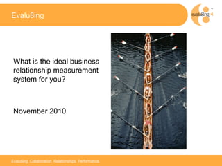 Evalu8ing




 What is the ideal business
 relationship measurement
 system for you?



 November 2010



                                                        1



Evalu8ing. Collaboration. Relationships. Performance.
 