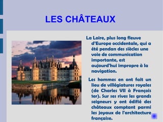 LES CHÂTEAUX  La Loire, plus long fleuve d’Europe occidentale, qui a été pendan des siècles une voie de communication importante, est aujourd'hui impropre à la navigation.  Les hommes en ont fait un lieu de villégiatures royales (de Charles VII à François 1er). Sur ses rives les grands seigneurs y ont édifié des châteaux comptant parmi les joyaux de l'architecture française.  