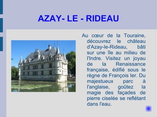 AZAY- LE - RIDEAU Au cœur de la Touraine, découvrez le château d'Azay-le-Rideau, bâti sur une île au milieu de l'Indre. Visitez un joyau de la Renaissance française, édifié sous le règne de François Ier. Du majestueux parc à l'anglaise, goûtez la magie des façades de pierre ciselée se reflétant dans l'eau. 