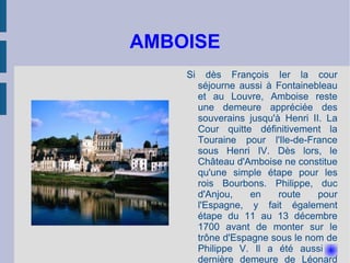 AMBOISE Si dès François Ier la cour séjourne aussi à Fontainebleau et au Louvre, Amboise reste une demeure appréciée des souverains jusqu'à Henri II. La Cour quitte définitivement la Touraine pour l'Ile-de-France sous Henri IV. Dès lors, le Château d'Amboise ne constitue qu'une simple étape pour les rois Bourbons. Philippe, duc d'Anjou, en route pour l'Espagne, y fait également étape du 11 au 13 décembre 1700 avant de monter sur le trône d'Espagne sous le nom de Philippe V. Il a été aussi la dernière demeure de Léonard De Vinci. 