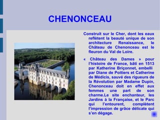 CHENONCEAU Construit sur le Cher, dont les eaux reflètent la beauté unique de son architecture Renaissance, le Château de Chenonceau est le fleuron du Val de Loire. « Château des Dames » pour l’histoire de France, bâti en 1513 par Katherine Briçonnet, embelli  par Diane de Poitiers et Catherine de Médicis, sauvé des rigueurs de la Révolution par Madame Dupin, Chenonceau doit en effet aux femmes une part de son charme.Le site enchanteur, les Jardins à la Française, et le Parc qui l’entourent, complètent l’impression de grâce délicate qui s’en dégage. 