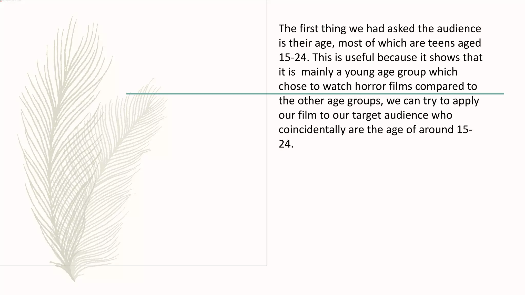 The first thing we had asked the audience
is their age, most of which are teens aged
15-24. This is useful because it shows that
it is mainly a young age group which
chose to watch horror films compared to
the other age groups, we can try to apply
our film to our target audience who
coincidentally are the age of around 15-
24.
 