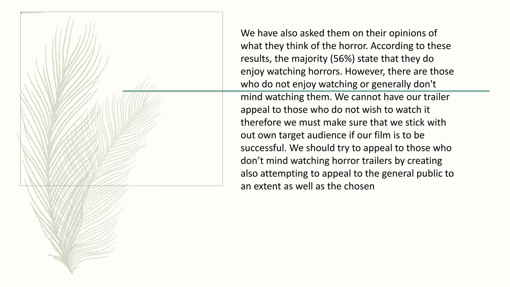 We have also asked them on their opinions of
what they think of the horror. According to these
results, the majority (56%) state that they do
enjoy watching horrors. However, there are those
who do not enjoy watching or generally don't
mind watching them. We cannot have our trailer
appeal to those who do not wish to watch it
therefore we must make sure that we stick with
out own target audience if our film is to be
successful. We should try to appeal to those who
don’t mind watching horror trailers by creating
also attempting to appeal to the general public to
an extent as well as the chosen
 