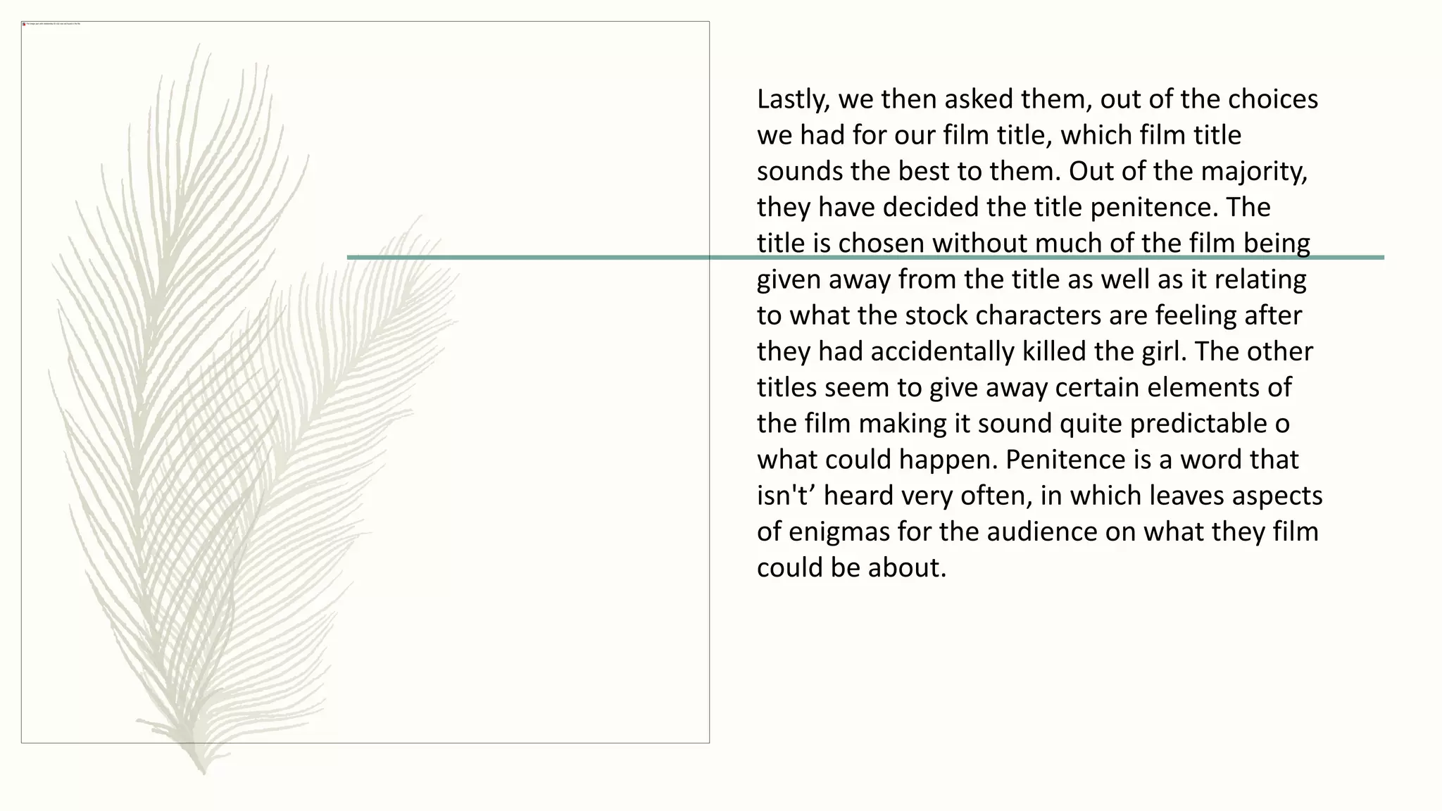 Lastly, we then asked them, out of the choices
we had for our film title, which film title
sounds the best to them. Out of the majority,
they have decided the title penitence. The
title is chosen without much of the film being
given away from the title as well as it relating
to what the stock characters are feeling after
they had accidentally killed the girl. The other
titles seem to give away certain elements of
the film making it sound quite predictable o
what could happen. Penitence is a word that
isn't’ heard very often, in which leaves aspects
of enigmas for the audience on what they film
could be about.
 