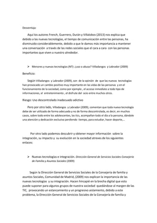 Desventaja: 
Aquí los autores French, Guerrero, Durán y Villalobos (2013) nos explica que debido a las nuevas tecnologías, el tiempo de comunicación entre las personas, ha disminuido considerablemente, debido a que le damos más importancia a mantener una conversación a través de las redes sociales que el cara a cara con las personas importantes que viven a nuestro alrededor. 
 Menores y nuevas tecnologías (NT): ¿uso o abuso? Villadangos y Labrador (2009) 
Beneficio: 
Según Villadangos y Labrador (2009), son de la opinión de que las nuevas tecnologías han provocado un cambio positivo muy importante en las vidas de las personas y en el funcionamiento de la sociedad, como por ejemplo , el acceso inmediato a todo tipo de informaciones, el entretenimiento , el disfrute del ocio entre muchos otros. 
Riesgo: Uso descontrolado inadecuado adictivo 
Pero por otro lado, Villadangos y Labrador (2009), comentan que toda nueva tecnología debe de ser utilizado de forma adecuada y no de forma descontrolada, es decir, en muchos casos, sobre todo entre los adolescentes, las tics, acompañan todo el día a la persona, dándole una atención y dedicación exclusiva perdiendo tiempo, para estudiar, hacer deporte,… 
Por otro lado podemos descubrir y obtener mayor información sobre la integración, su impacto y su evolución en la sociedad atreves de los siguientes enlaces: 
 Nuevas tecnologías e integración. Dirección General de Servicios Sociales Consejería de Familia y Asuntos Sociales (2009) 
Según la Dirección General de Servicios Sociales de la Consejería de familia y asuntos Sociales, Comunidad de Madrid, (2009) nos explican la importancia de las nuevas tecnologías y su integración. Hacen hincapié en la brecha digital que esto puede suponer para algunos grupos de nuestra sociedad quedándose al margen de las TIC, provocando un estancamiento y un progresivo aislamiento, debido a este problema, la Dirección General de Servicios Sociales de la Consejería de familia y  