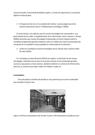 asuntos Sociales, Comunidad de Madrid, explica a través de experiencias, la inclusión digital en estos grupos. 
 El impacto de las tics en la sociedad del milenio: nuevas exigencias de los sistemas educativos ante la “alfabetización tecnológica” (2004) 
En este articulo, nos explican que las nuevas tecnologías han provocado el uso generalizado de las redes y la globalización de la información. Aznar, Cáceres e Hinojo (2004) comentan que nuevas tecnologías ha generado un fuerte impacto sobre la sociedad consiguiendo grandes progresos, pero sin olvidar que esto ha provocado que una parte de la sociedad se haya quedado en inferioridad de condiciones. 
 ¿Cómo ha cambiado el avance tecnológico de los últimos años nuestro modo de vida? (2010) 
En este blog, la autora Ricaurte (2010) nos explica la evolución de las nuevas tecnologías haciendo nos ver que en muy poco tiempo se han producido grandes avances y que gracias a estos avances podemos obtener un universo de información, pero eso sí, tenemos que saber cuáles son fiables y cuáles no. 
Curiosidades: 
Una calculadora científica de bolsillo es más potente que el primer ordenador que ocupaba una gran sala. 
Figura 1.Primera computadora del mundo. Fuente: Informaticaloren.wordpress.com 
 