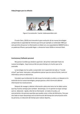 Video/Imagen para la reflexión 
Figura 2.La evolución. Fuente: todovaacambiar.com 
El autor Dans, (2010) nos transmite la gran evolución de las nuevas tecnologías comparando la capacidad de memoria que tenia por ejemplo un ordenador IBM que solo permitía almacenar la información en disket con una capacidad de 360KM frente a un poderoso iPhone, que puede llegar a almacenar hasta 32GB en memoria flash. 
Conclusiones/ Reflexión personal 
Me parece increíble que desde la aparición del primer ordenador hasta las nuevas tecnologías, haya transcurrido tan poco tiempo y lo mucho que se ha avanzado. 
La tecnología nos ha vuelto a sorprender con la aparición de todo un “mundo virtual” que hasta hace poco, solo podíamos pensar que era ciencia ficción, tanto en informática como en electrónica. 
Considero que la televisión ha sido la que ha marcado un antes y un después en la evolución de las nuevas tecnologías, porque gracias a ella la forma de obtener información fue revolucionaria. 
Después de navegar y obtener información sobre este tema me he dado cuenta que hay muchas ventajas pero también desventajas. En mi opinión la mayor ventaja seria la obtención rápida y fácil de la información en todo el mundo, y el acercamiento a las persona queridas que pueden estar a miles de kilómetros. Pero por otro lado la mayor desventaja seria la disminución del tiempo de comunicación entre las personas, la reducción del tiempo para realizar deporte,…  