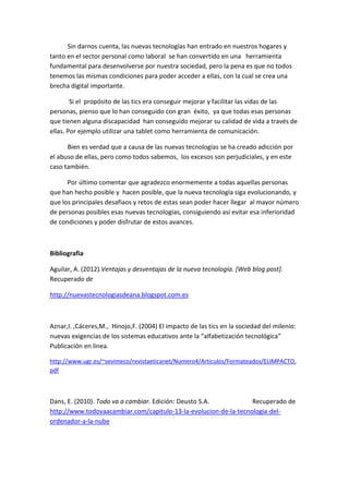 Sin darnos cuenta, las nuevas tecnologías han entrado en nuestros hogares y tanto en el sector personal como laboral se han convertido en una herramienta fundamental para desenvolverse por nuestra sociedad, pero la pena es que no todos tenemos las mismas condiciones para poder acceder a ellas, con la cual se crea una brecha digital importante. 
Si el propósito de las tics era conseguir mejorar y facilitar las vidas de las personas, pienso que lo han conseguido con gran éxito, ya que todas esas personas que tienen alguna discapacidad han conseguido mejorar su calidad de vida a través de ellas. Por ejemplo utilizar una tablet como herramienta de comunicación. 
Bien es verdad que a causa de las nuevas tecnologías se ha creado adicción por el abuso de ellas, pero como todos sabemos, los excesos son perjudiciales, y en este caso también. 
Por último comentar que agradezco enormemente a todas aquellas personas que han hecho posible y hacen posible, que la nueva tecnología siga evolucionando, y que los principales desafiaos y retos de estas sean poder hacer llegar al mayor número de personas posibles esas nuevas tecnologías, consiguiendo así evitar esa inferioridad de condiciones y poder disfrutar de estos avances. 
Bibliografia 
Aguilar, A. (2012).Ventajas y desventajas de la nueva tecnología. [Web blog post]. Recuperado de 
http://nuevastecnologiasdeana.blogspot.com.es 
Aznar,I. ,Cáceres,M., Hinojo,F. (2004) El impacto de las tics en la sociedad del milenio: nuevas exigencias de los sistemas educativos ante la “alfabetización tecnológica” Publicación en línea. 
http://www.ugr.es/~sevimeco/revistaeticanet/Numero4/Articulos/Formateados/ELIMPACTO. pdf 
Dans, E. (2010). Todo va a cambiar. Edición: Deusto S.A. Recuperado de http://www.todovaacambiar.com/capitulo-13-la-evolucion-de-la-tecnologia-del- ordenador-a-la-nube 
 