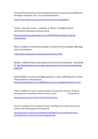 Dirección General de Servicios Sociales Consejería de Familia y Asuntos Sociales (2009).Nuevas tecnologías e integración. (núm. 76). Comunidad de Madrid. 
http://revistas.upcomillas.es/index.php/revistaicade/article/view/298/231 
French,T., Guerrero., Durán., y Villalobos, A. (2013) . Tecnología y falta de comunicación [Web blog post]. Recuperado de 
http://cuestionessociales.wordpress.com/2013/06/09/tecnologia-y-falta-de- comunicacion/ 
Mench, D. (2001). La historia del ordenador y la evolución de la tecnología. [Web blog post]. Recuperado de 
http://www.monografias.com/trabajos10/hisor/hisor.shtml 
Moultry, L.(2004) Ventajas y desventajas de los avances de la tecnología. Recuperado de http://pyme.lavoztx.com/ventajas-y-desventajas-de-los-avances-de-la-tecnologa- 5469.html 
Optenet,(2009). Las nuevas tecnologías beneficios y riesgos. [Web blog post]. Control Parental Optenet. Recuperado de http://optenet.blogspot.com.es/2009/06/las-nuevas-tecnologias-beneficios-y.html 
Pineda, E. (2000).El uso de las nuevas tecnologías en la educación a distancia: ventajas y desventajas de la computadora. Revista La Tarea, 112(11). Recuperado de 
http://www.latarea.com.mx/articu/articu12/pineda12.htm 
Ricaurte, P. (2010) ¿Cómo ha cambiado el avance tecnológico de los últimos años nuestro modo de vida? [Web blog post]. Recuperado de 
http://mediosfera.wordpress.com/2010/04/17/%C2%BFcomo-ha-cambiado-el-avance- tecnologico-de-los-ultimos-anos-nuestro-modo-de-vida/ 
 