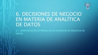 6. DECISIONES DE NEGOCIO
EN MATERIA DE ANALÍTICA
DE DATOS
6.1. IDENTIFICACIÓN DE PROYECTOS DE INVERSIÓN EN ANALÍTICA DE
DATOS
 