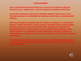 CON LA CONSTRUCCIÓN DE ESTE PROYECTO, SE APLICÓ LOS CONCEPTOS BÁSICOS
EXPUESTOS EN LA UNIDAD UNO Y DOS DEL MÓDULO DE DISEÑOS DE PROYECTO.
LOS VIVEROS FORESTALES, TANTO EN EL ENTORNO URBANO COMO RURAL, ES UN
TERRENO DEDICADO A LA OBTENCIÓN DE PLANTAS, CON DESTINO A LA REPOBLACIÓN
FORESTAL.
ENTRE LAS CIUDADES DE NUESTRO PAÍS, SE VIVENCIA LA CARENCIA Y LA ESCASEZ DE
ÁRBOLES Y COMO RESULTANTE LLEGA A EXISTIR IA REFORESTACIÓN DE ESTOS MISMO,
QUE FUE UNA DE LAS CAUSAS DE INICIATIVA PARA REALIZAR ESTE PROYECTO DE
CONSTRUCCIÓN DE UN VIVERO PARA AYUDAR A LA PROTECCIÓN AMBIENTAL. PARA
LUEGO APORTAR A LA COMUNIDAD PRECIOS ASEQUIBLES, PARA QUE AYUDEN A LA
FORESTACIÓN DE LAS ZONAS Y PODER FRENAR LA EROSIÓN DE ESTOS SUELOS Y ESCASES
DE HUMEDAD .
ES DE SUMA IMPORTANCIA LA CONCIENTIZACIÓN DE LA COMUNIDAD PARA AYUDAR A
SOLUCIONAR ESTE PROBLEMA DE FORESTACIÓN EN NUESTRAS CIUDADES, PARA TENER
UN MEJOR FUTURO.
.
CONCLUSIONES
 