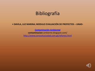 Bibliografía
• DAVILA, LUZ MARINA; MODULO EVALUACIÓN DE PROYECTOS – UNAD-
Contaminación Ambiental
contaminacion-ambiente.blogspot.com/
http://www.conocetuciudad.com.gt/reforest.html
 