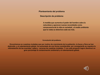 Planteamiento del problema
Descripción de problema
Formulación del problema
Encontramos en nuestras ciudades que por motivo de crecimiento de la población, la fauna y flora se han
destruido, y el calentamiento global, ha aumentado de una forma considerable, por consiguiente se requiere la
reforestación de las avenidas, calles y carreras de nuestras ciudades. Y con este proyecto lograr disminuir en
gran porcentaje la contaminación ambiental y el calentamiento global.
A medida que aumenta el poder del hombre sobre la
naturaleza y aparecen nuevas necesidades como
consecuencia de la vida en sociedad , el medio ambiente
que lo rodea se deteriora cada vez más.
 